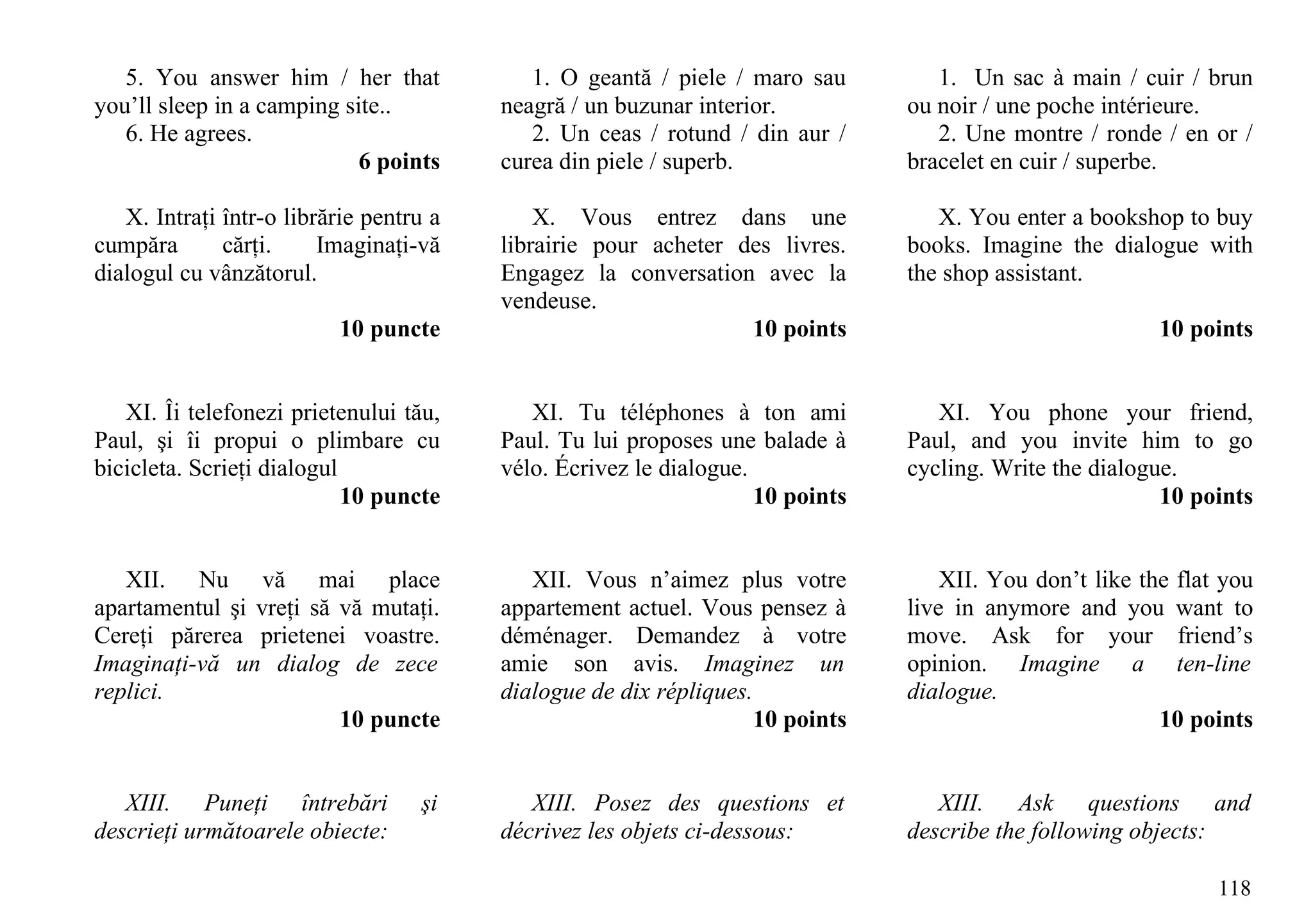 5. You answer him / her that             1. O geantă / piele / maro sau         1. Un sac à main / cuir / brun
you’ll sleep in a camping site..         neagră / un buzunar interior.          ou noir / une poche intérieure.
   6. He agrees.                            2. Un ceas / rotund / din aur /        2. Une montre / ronde / en or /
                            6 points     curea din piele / superb.              bracelet en cuir / superbe.

   X. Intraţi într-o librărie pentru a       X. Vous entrez dans une               X. You enter a bookshop to buy
cumpăra       cărţi.     Imaginaţi-vă    librairie pour acheter des livres.     books. Imagine the dialogue with
dialogul cu vânzătorul.                  Engagez la conversation avec la        the shop assistant.
                                         vendeuse.
                          10 puncte                              10 points                                10 points


   XI. Îi telefonezi prietenului tău,       XI. Tu téléphones à ton ami            XI. You phone your friend,
Paul, şi îi propui o plimbare cu         Paul. Tu lui proposes une balade à     Paul, and you invite him to go
bicicleta. Scrieţi dialogul              vélo. Écrivez le dialogue.             cycling. Write the dialogue.
                            10 puncte                               10 points                             10 points


   XII. Nu vă mai place                     XII. Vous n’aimez plus votre            XII. You don’t like the flat you
apartamentul şi vreţi să vă mutaţi.      appartement actuel. Vous pensez à      live in anymore and you want to
Cereţi părerea prietenei voastre.        déménager. Demandez à votre            move. Ask for your friend’s
Imaginaţi-vă un dialog de zece           amie son avis. Imaginez un             opinion. Imagine a ten-line
replici.                                 dialogue de dix répliques.             dialogue.
                         10 puncte                                  10 points                             10 points


   XIII. Puneţi întrebări          şi       XIII. Posez des questions et           XIII. Ask questions and
descrieţi următoarele obiecte:           décrivez les objets ci-dessous:        describe the following objects:

                                                                                                                118
 