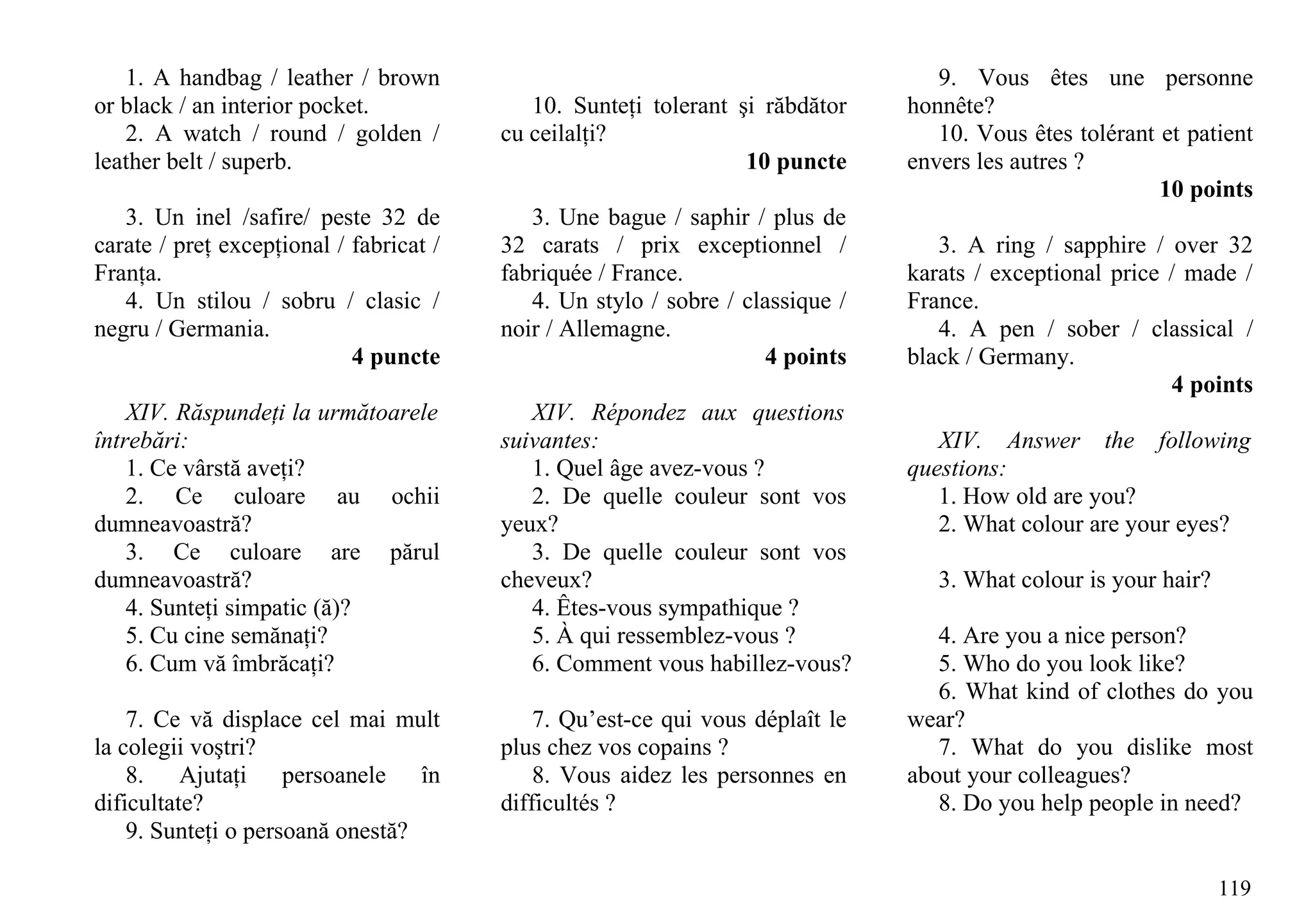 1. A handbag / leather / brown                                                  9. Vous êtes une personne
or black / an interior pocket.              10. Sunteţi tolerant şi răbdător    honnête?
   2. A watch / round / golden /         cu ceilalţi?                              10. Vous êtes tolérant et patient
leather belt / superb.                                            10 puncte     envers les autres ?
                                                                                                          10 points
   3. Un inel /safire/ peste 32 de          3. Une bague / saphir / plus de
carate / preţ excepţional / fabricat /   32 carats / prix exceptionnel /           3. A ring / sapphire / over 32
Franţa.                                  fabriquée / France.                    karats / exceptional price / made /
   4. Un stilou / sobru / clasic /          4. Un stylo / sobre / classique /   France.
negru / Germania.                        noir / Allemagne.                         4. A pen / sober / classical /
                            4 puncte                                4 points    black / Germany.
                                                                                                           4 points
    XIV. Răspundeţi la următoarele          XIV. Répondez aux questions
întrebări:                               suivantes:                                XIV. Answer the following
    1. Ce vârstă aveţi?                     1. Quel âge avez-vous ?             questions:
    2. Ce culoare au ochii                  2. De quelle couleur sont vos          1. How old are you?
dumneavoastră?                           yeux?                                     2. What colour are your eyes?
    3. Ce culoare are părul                 3. De quelle couleur sont vos
dumneavoastră?                           cheveux?                                  3. What colour is your hair?
    4. Sunteţi simpatic (ă)?                4. Êtes-vous sympathique ?
    5. Cu cine semănaţi?                    5. À qui ressemblez-vous ?             4. Are you a nice person?
    6. Cum vă îmbrăcaţi?                    6. Comment vous habillez-vous?         5. Who do you look like?
                                                                                   6. What kind of clothes do you
    7. Ce vă displace cel mai mult           7. Qu’est-ce qui vous déplaît le   wear?
la colegii voştri?                       plus chez vos copains ?                   7. What do you dislike most
    8. Ajutaţi persoanele în                 8. Vous aidez les personnes en     about your colleagues?
dificultate?                             difficultés ?                             8. Do you help people in need?
    9. Sunteţi o persoană onestă?

                                                                                                                  119
 