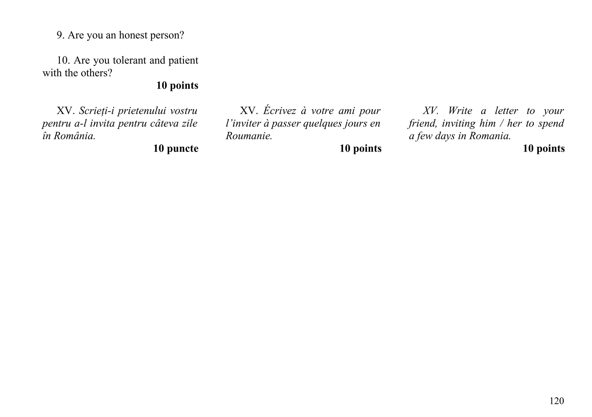 9. Are you an honest person?

   10. Are you tolerant and patient
with the others?
                         10 points

   XV. Scrieţi-i prietenului vostru        XV. Écrivez à votre ami pour           XV. Write a letter to your
pentru a-l invita pentru câteva zile   l’inviter à passer quelques jours en   friend, inviting him / her to spend
în România.                            Roumanie.                              a few days in Romania.
                          10 puncte                              10 points                              10 points




                                                                                                             120
 
