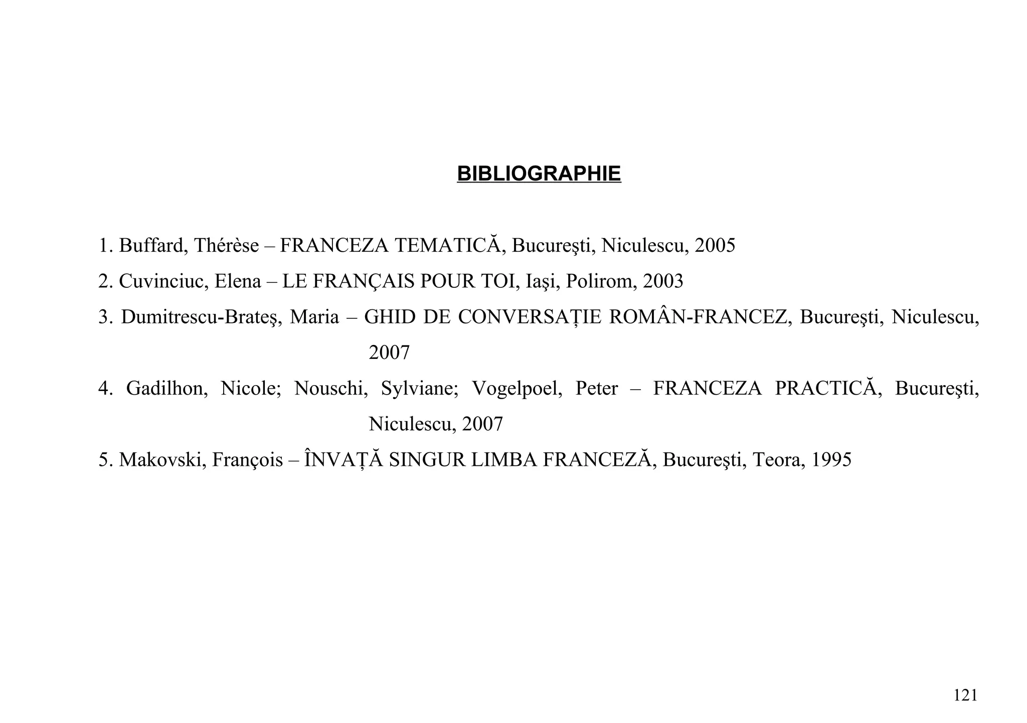 BIBLIOGRAPHIE


1. Buffard, Thérèse – FRANCEZA TEMATICĂ, Bucureşti, Niculescu, 2005
2. Cuvinciuc, Elena – LE FRANÇAIS POUR TOI, Iaşi, Polirom, 2003
3. Dumitrescu-Brateş, Maria – GHID DE CONVERSAŢIE ROMÂN-FRANCEZ, Bucureşti, Niculescu,
                             2007
4. Gadilhon, Nicole; Nouschi, Sylviane; Vogelpoel, Peter – FRANCEZA PRACTICĂ, Bucureşti,
                             Niculescu, 2007
5. Makovski, François – ÎNVAŢĂ SINGUR LIMBA FRANCEZĂ, Bucureşti, Teora, 1995




                                                                                     121
 