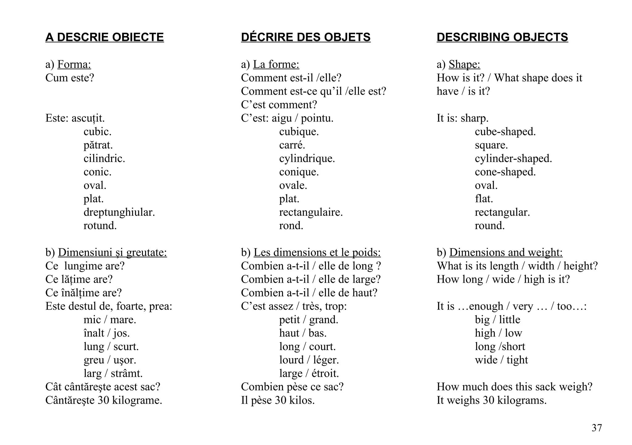 A DESCRIE OBIECTE               DÉCRIRE DES OBJETS                DESCRIBING OBJECTS

a) Forma:                       a) La forme:                      a) Shape:
Cum este?                       Comment est-il /elle?             How is it? / What shape does it
                                Comment est-ce qu’il /elle est?   have / is it?
                                C’est comment?
Este: ascuţit.                  C’est: aigu / pointu.             It is: sharp.
        cubic.                           cubique.                           cube-shaped.
        pătrat.                          carré.                             square.
        cilindric.                       cylindrique.                       cylinder-shaped.
        conic.                           conique.                           cone-shaped.
        oval.                            ovale.                             oval.
        plat.                            plat.                              flat.
        dreptunghiular.                  rectangulaire.                     rectangular.
        rotund.                          rond.                              round.

b) Dimensiuni şi greutate:      b) Les dimensions et le poids:    b) Dimensions and weight:
Ce lungime are?                 Combien a-t-il / elle de long ?   What is its length / width / height?
Ce lăţime are?                  Combien a-t-il / elle de large?   How long / wide / high is it?
Ce înălţime are?                Combien a-t-il / elle de haut?
Este destul de, foarte, prea:   C’est assez / très, trop:         It is …enough / very … / too…:
         mic / mare.                     petit / grand.                   big / little
         înalt / jos.                    haut / bas.                      high / low
         lung / scurt.                   long / court.                    long /short
         greu / uşor.                    lourd / léger.                   wide / tight
         larg / strâmt.                  large / étroit.
Cât cântăreşte acest sac?       Combien pèse ce sac?              How much does this sack weigh?
Cântăreşte 30 kilograme.        Il pèse 30 kilos.                 It weighs 30 kilograms.

                                                                                                    37
 
