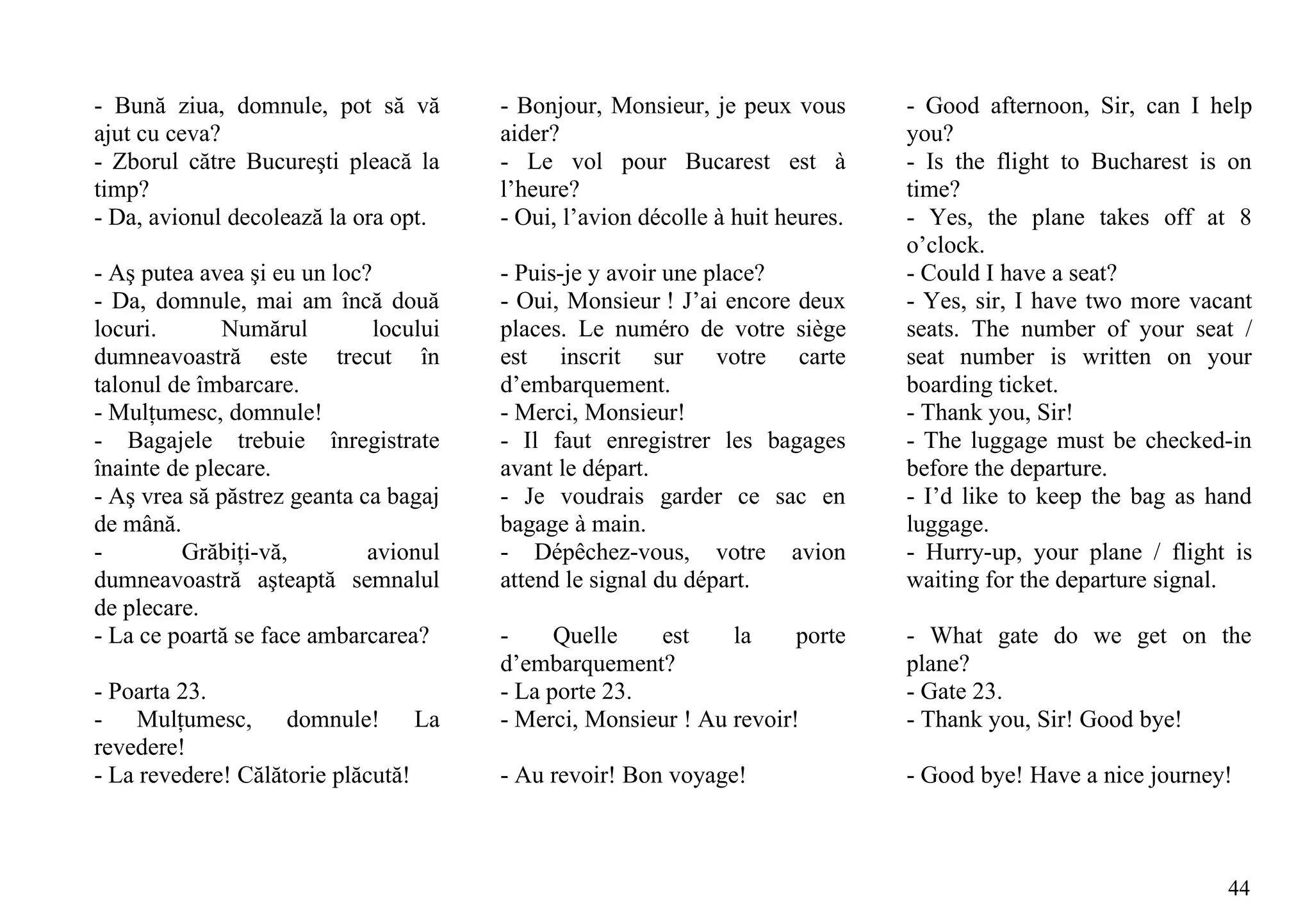 - Bună ziua, domnule, pot să vă         - Bonjour, Monsieur, je peux vous       - Good afternoon, Sir, can I help
ajut cu ceva?                           aider?                                  you?
- Zborul către Bucureşti pleacă la      - Le vol pour Bucarest est à            - Is the flight to Bucharest is on
timp?                                   l’heure?                                time?
- Da, avionul decolează la ora opt.     - Oui, l’avion décolle à huit heures.   - Yes, the plane takes off at 8
                                                                                o’clock.
- Aş putea avea şi eu un loc?           - Puis-je y avoir une place?            - Could I have a seat?
- Da, domnule, mai am încă două         - Oui, Monsieur ! J’ai encore deux      - Yes, sir, I have two more vacant
locuri.       Numărul         locului   places. Le numéro de votre siège        seats. The number of your seat /
dumneavoastră este trecut în            est inscrit sur votre carte             seat number is written on your
talonul de îmbarcare.                   d’embarquement.                         boarding ticket.
- Mulţumesc, domnule!                   - Merci, Monsieur!                      - Thank you, Sir!
- Bagajele trebuie înregistrate         - Il faut enregistrer les bagages       - The luggage must be checked-in
înainte de plecare.                     avant le départ.                        before the departure.
- Aş vrea să păstrez geanta ca bagaj    - Je voudrais garder ce sac en          - I’d like to keep the bag as hand
de mână.                                bagage à main.                          luggage.
-        Grăbiţi-vă,         avionul    - Dépêchez-vous, votre avion            - Hurry-up, your plane / flight is
dumneavoastră aşteaptă semnalul         attend le signal du départ.             waiting for the departure signal.
de plecare.
- La ce poartă se face ambarcarea?      -     Quelle   est     la     porte     - What gate do we get on the
                                        d’embarquement?                         plane?
- Poarta 23.                            - La porte 23.                          - Gate 23.
- Mulţumesc, domnule! La                - Merci, Monsieur ! Au revoir!          - Thank you, Sir! Good bye!
revedere!
- La revedere! Călătorie plăcută!       - Au revoir! Bon voyage!                - Good bye! Have a nice journey!



                                                                                                               44
 
