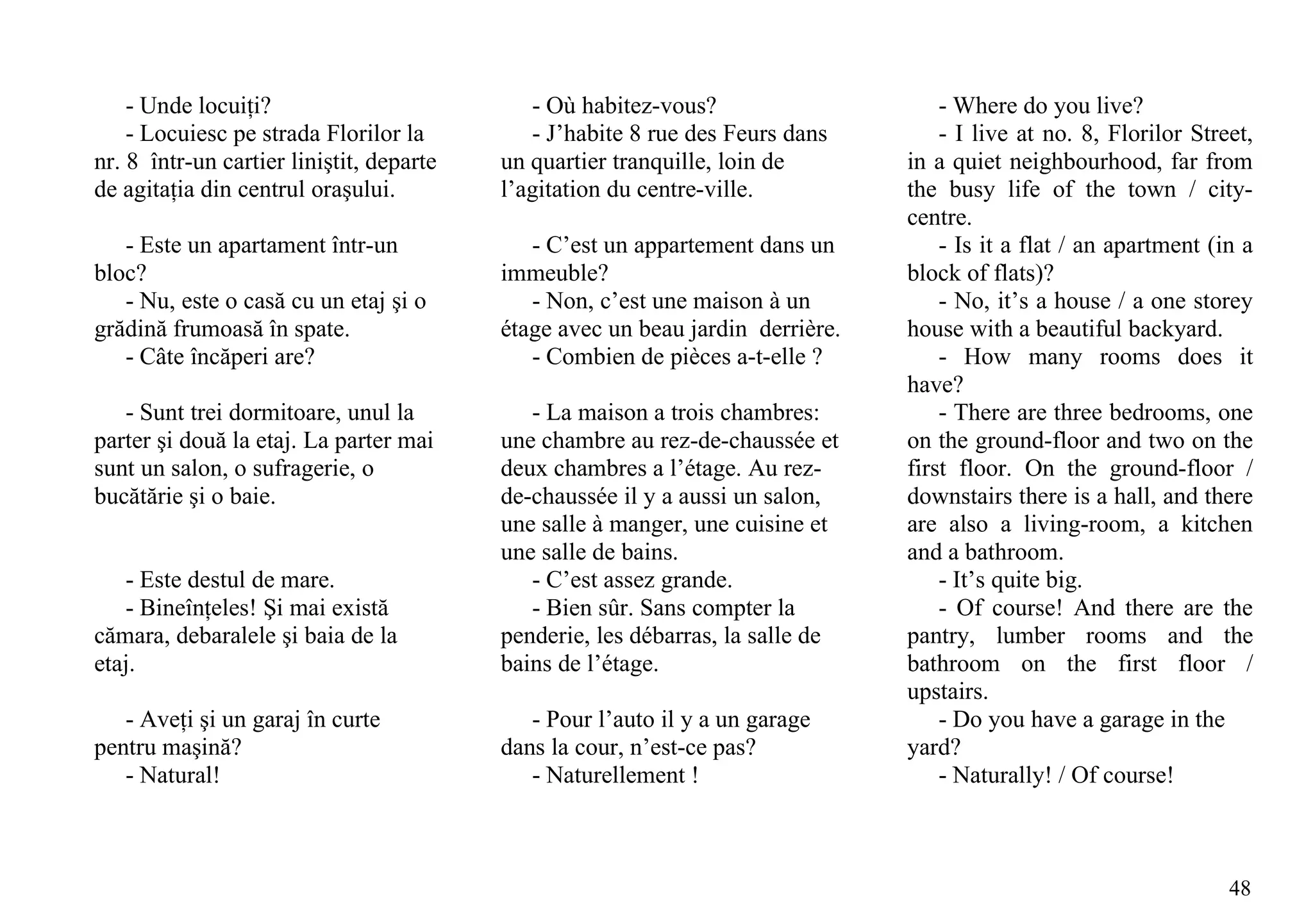 - Unde locuiţi?                          - Où habitez-vous?                     - Where do you live?
    - Locuiesc pe strada Florilor la         - J’habite 8 rue des Feurs dans        - I live at no. 8, Florilor Street,
nr. 8 într-un cartier liniştit, departe   un quartier tranquille, loin de       in a quiet neighbourhood, far from
de agitaţia din centrul oraşului.         l’agitation du centre-ville.          the busy life of the town / city-
                                                                                centre.
   - Este un apartament într-un              - C’est un appartement dans un         - Is it a flat / an apartment (in a
bloc?                                     immeuble?                             block of flats)?
   - Nu, este o casă cu un etaj şi o         - Non, c’est une maison à un           - No, it’s a house / a one storey
grădină frumoasă în spate.                étage avec un beau jardin derrière.   house with a beautiful backyard.
   - Câte încăperi are?                      - Combien de pièces a-t-elle ?         - How many rooms does it
                                                                                have?
   - Sunt trei dormitoare, unul la           - La maison a trois chambres:          - There are three bedrooms, one
parter şi două la etaj. La parter mai     une chambre au rez-de-chaussée et     on the ground-floor and two on the
sunt un salon, o sufragerie, o            deux chambres a l’étage. Au rez-      first floor. On the ground-floor /
bucătărie şi o baie.                      de-chaussée il y a aussi un salon,    downstairs there is a hall, and there
                                          une salle à manger, une cuisine et    are also a living-room, a kitchen
                                          une salle de bains.                   and a bathroom.
   - Este destul de mare.                    - C’est assez grande.                  - It’s quite big.
   - Bineînţeles! Şi mai există              - Bien sûr. Sans compter la            - Of course! And there are the
cămara, debaralele şi baia de la          penderie, les débarras, la salle de   pantry, lumber rooms and the
etaj.                                     bains de l’étage.                     bathroom on the first floor /
                                                                                upstairs.
   - Aveţi şi un garaj în curte              - Pour l’auto il y a un garage         - Do you have a garage in the
pentru maşină?                            dans la cour, n’est-ce pas?           yard?
   - Natural!                                - Naturellement !                      - Naturally! / Of course!



                                                                                                                    48
 