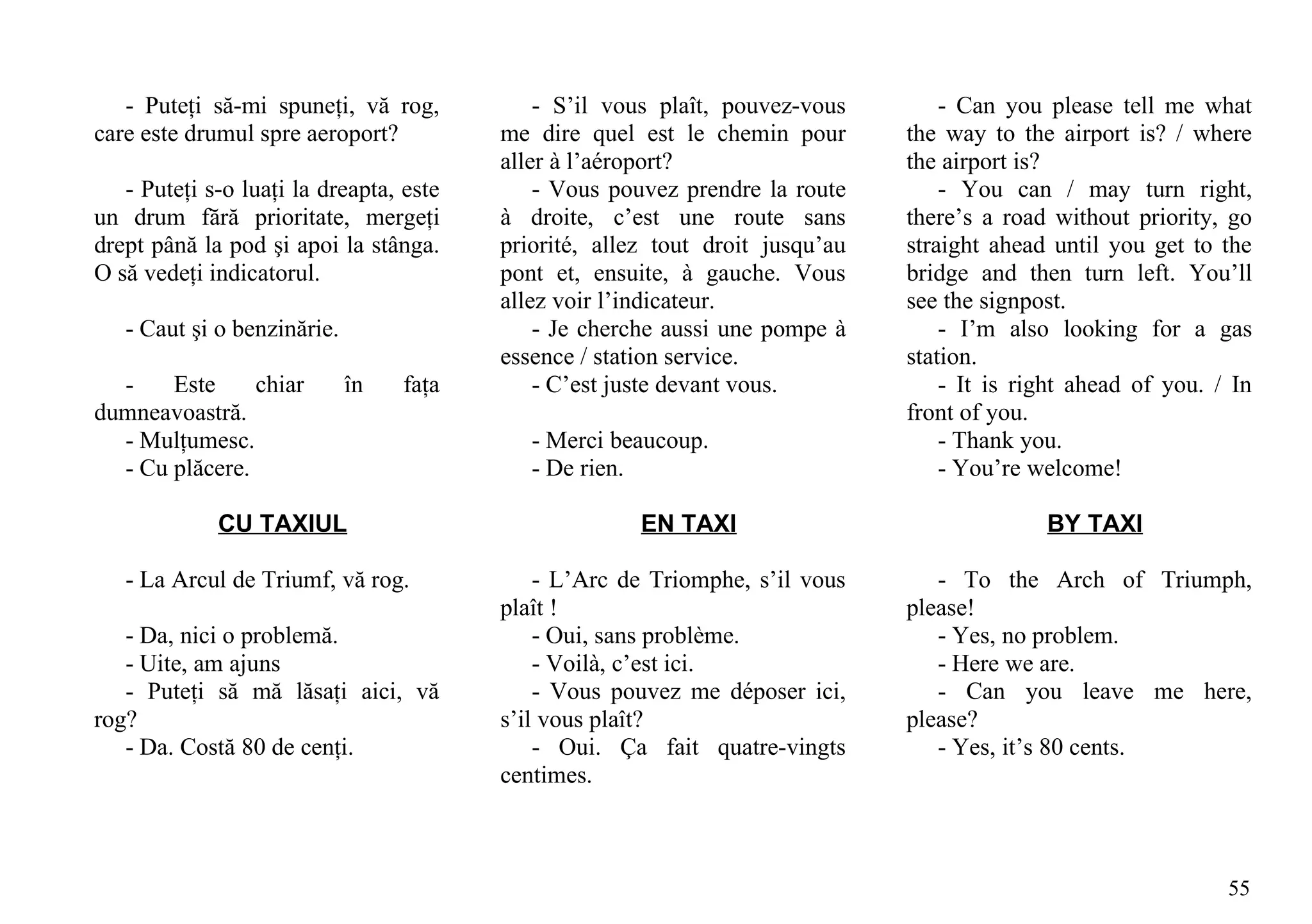 - Puteţi să-mi spuneţi, vă rog,           - S’il vous plaît, pouvez-vous        - Can you please tell me what
care este drumul spre aeroport?          me dire quel est le chemin pour       the way to the airport is? / where
                                         aller à l’aéroport?                   the airport is?
   - Puteţi s-o luaţi la dreapta, este       - Vous pouvez prendre la route        - You can / may turn right,
un drum fără prioritate, mergeţi         à droite, c’est une route sans        there’s a road without priority, go
drept până la pod şi apoi la stânga.     priorité, allez tout droit jusqu’au   straight ahead until you get to the
O să vedeţi indicatorul.                 pont et, ensuite, à gauche. Vous      bridge and then turn left. You’ll
                                         allez voir l’indicateur.              see the signpost.
   - Caut şi o benzinărie.                   - Je cherche aussi une pompe à        - I’m also looking for a gas
                                         essence / station service.            station.
  -    Este     chiar        în   faţa       - C’est juste devant vous.            - It is right ahead of you. / In
dumneavoastră.                                                                 front of you.
  - Mulţumesc.                              - Merci beaucoup.                      - Thank you.
  - Cu plăcere.                             - De rien.                             - You’re welcome!

             CU TAXIUL                                 EN TAXI                               BY TAXI

   - La Arcul de Triumf, vă rog.             - L’Arc de Triomphe, s’il vous       - To the Arch of Triumph,
                                         plaît !                               please!
   - Da, nici o problemă.                    - Oui, sans problème.                - Yes, no problem.
   - Uite, am ajuns                          - Voilà, c’est ici.                  - Here we are.
   - Puteţi să mă lăsaţi aici, vă            - Vous pouvez me déposer ici,        - Can you leave me here,
rog?                                     s’il vous plaît?                      please?
   - Da. Costă 80 de cenţi.                  - Oui. Ça fait quatre-vingts         - Yes, it’s 80 cents.
                                         centimes.



                                                                                                                55
 