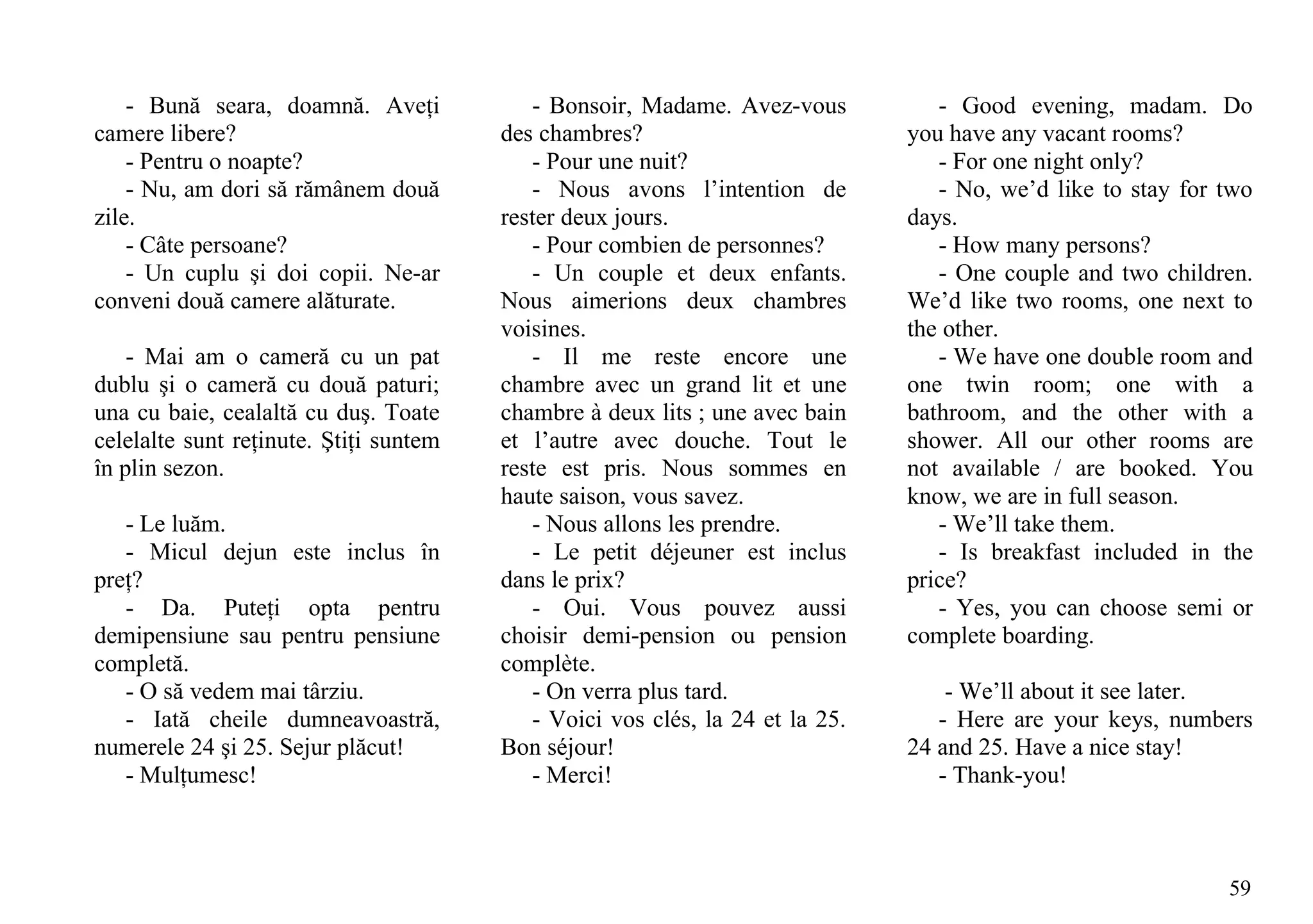 - Bună seara, doamnă. Aveţi            - Bonsoir, Madame. Avez-vous           - Good evening, madam. Do
camere libere?                          des chambres?                          you have any vacant rooms?
    - Pentru o noapte?                     - Pour une nuit?                       - For one night only?
    - Nu, am dori să rămânem două          - Nous avons l’intention de            - No, we’d like to stay for two
zile.                                   rester deux jours.                     days.
    - Câte persoane?                       - Pour combien de personnes?           - How many persons?
    - Un cuplu şi doi copii. Ne-ar         - Un couple et deux enfants.           - One couple and two children.
conveni două camere alăturate.          Nous aimerions deux chambres           We’d like two rooms, one next to
                                        voisines.                              the other.
    - Mai am o cameră cu un pat            - Il me reste encore une               - We have one double room and
dublu şi o cameră cu două paturi;       chambre avec un grand lit et une       one twin room; one with a
una cu baie, cealaltă cu duş. Toate     chambre à deux lits ; une avec bain    bathroom, and the other with a
celelalte sunt reţinute. Ştiţi suntem   et l’autre avec douche. Tout le        shower. All our other rooms are
în plin sezon.                          reste est pris. Nous sommes en         not available / are booked. You
                                        haute saison, vous savez.              know, we are in full season.
   - Le luăm.                              - Nous allons les prendre.             - We’ll take them.
   - Micul dejun este inclus în            - Le petit déjeuner est inclus         - Is breakfast included in the
preţ?                                   dans le prix?                          price?
   - Da. Puteţi opta pentru                - Oui. Vous pouvez aussi               - Yes, you can choose semi or
demipensiune sau pentru pensiune        choisir demi-pension ou pension        complete boarding.
completă.                               complète.
   - O să vedem mai târziu.                - On verra plus tard.                   - We’ll about it see later.
   - Iată cheile dumneavoastră,            - Voici vos clés, la 24 et la 25.      - Here are your keys, numbers
numerele 24 şi 25. Sejur plăcut!        Bon séjour!                            24 and 25. Have a nice stay!
   - Mulţumesc!                            - Merci!                               - Thank-you!



                                                                                                              59
 