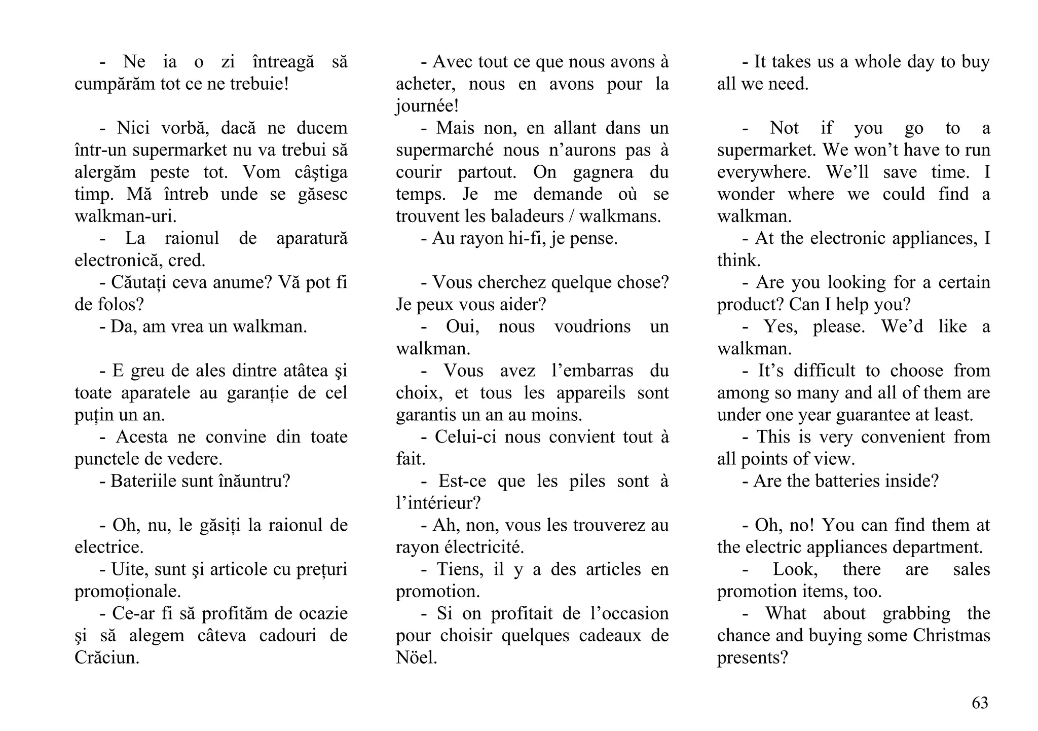 - Ne ia o zi întreagă să                  - Avec tout ce que nous avons à         - It takes us a whole day to buy
cumpărăm tot ce ne trebuie!              acheter, nous en avons pour la         all we need.
                                         journée!
    - Nici vorbă, dacă ne ducem             - Mais non, en allant dans un           - Not if you go to a
într-un supermarket nu va trebui să      supermarché nous n’aurons pas à        supermarket. We won’t have to run
alergăm peste tot. Vom câştiga           courir partout. On gagnera du          everywhere. We’ll save time. I
timp. Mă întreb unde se găsesc           temps. Je me demande où se             wonder where we could find a
walkman-uri.                             trouvent les baladeurs / walkmans.     walkman.
    - La raionul de aparatură               - Au rayon hi-fi, je pense.             - At the electronic appliances, I
electronică, cred.                                                              think.
    - Căutaţi ceva anume? Vă pot fi          - Vous cherchez quelque chose?         - Are you looking for a certain
de folos?                                Je peux vous aider?                    product? Can I help you?
    - Da, am vrea un walkman.                - Oui, nous voudrions un               - Yes, please. We’d like a
                                         walkman.                               walkman.
   - E greu de ales dintre atâtea şi         - Vous avez l’embarras du              - It’s difficult to choose from
toate aparatele au garanţie de cel       choix, et tous les appareils sont      among so many and all of them are
puţin un an.                             garantis un an au moins.               under one year guarantee at least.
   - Acesta ne convine din toate             - Celui-ci nous convient tout à        - This is very convenient from
punctele de vedere.                      fait.                                  all points of view.
   - Bateriile sunt înăuntru?                - Est-ce que les piles sont à          - Are the batteries inside?
                                         l’intérieur?
   - Oh, nu, le găsiţi la raionul de         - Ah, non, vous les trouverez au      - Oh, no! You can find them at
electrice.                               rayon électricité.                     the electric appliances department.
   - Uite, sunt şi articole cu preţuri       - Tiens, il y a des articles en       - Look, there are sales
promoţionale.                            promotion.                             promotion items, too.
   - Ce-ar fi să profităm de ocazie          - Si on profitait de l’occasion       - What about grabbing the
şi să alegem câteva cadouri de           pour choisir quelques cadeaux de       chance and buying some Christmas
Crăciun.                                 Nöel.                                  presents?

                                                                                                                  63
 