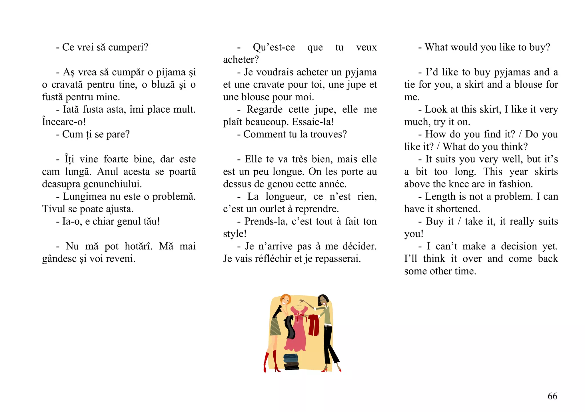 - Ce vrei să cumperi?                    - Qu’est-ce que tu veux                 - What would you like to buy?
                                        acheter?
   - Aş vrea să cumpăr o pijama şi          - Je voudrais acheter un pyjama          - I’d like to buy pyjamas and a
o cravată pentru tine, o bluză şi o     et une cravate pour toi, une jupe et     tie for you, a skirt and a blouse for
fustă pentru mine.                      une blouse pour moi.                     me.
   - Iată fusta asta, îmi place mult.       - Regarde cette jupe, elle me            - Look at this skirt, I like it very
Încearc-o!                              plaît beaucoup. Essaie-la!               much, try it on.
   - Cum ţi se pare?                        - Comment tu la trouves?                 - How do you find it? / Do you
                                                                                 like it? / What do you think?
   - Îţi vine foarte bine, dar este         - Elle te va très bien, mais elle        - It suits you very well, but it’s
cam lungă. Anul acesta se poartă        est un peu longue. On les porte au       a bit too long. This year skirts
deasupra genunchiului.                  dessus de genou cette année.             above the knee are in fashion.
   - Lungimea nu este o problemă.           - La longueur, ce n’est rien,            - Length is not a problem. I can
Tivul se poate ajusta.                  c’est un ourlet à reprendre.             have it shortened.
   - Ia-o, e chiar genul tău!               - Prends-la, c’est tout à fait ton       - Buy it / take it, it really suits
                                        style!                                   you!
   - Nu mă pot hotărî. Mă mai               - Je n’arrive pas à me décider.          - I can’t make a decision yet.
gândesc şi voi reveni.                  Je vais réfléchir et je repasserai.      I’ll think it over and come back
                                                                                 some other time.




                                                                                                                      66
 