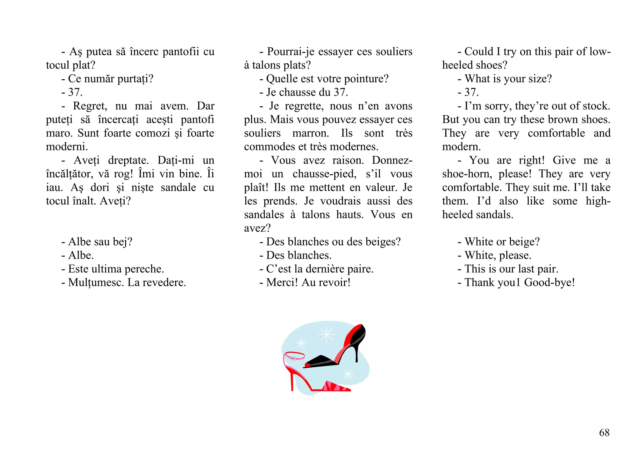 - Aş putea să încerc pantofii cu        - Pourrai-je essayer ces souliers      - Could I try on this pair of low-
tocul plat?                            à talons plats?                         heeled shoes?
   - Ce număr purtaţi?                     - Quelle est votre pointure?           - What is your size?
   - 37.                                   - Je chausse du 37.                    - 37.
   - Regret, nu mai avem. Dar              - Je regrette, nous n’en avons         - I’m sorry, they’re out of stock.
puteţi să încercaţi aceşti pantofi     plus. Mais vous pouvez essayer ces      But you can try these brown shoes.
maro. Sunt foarte comozi şi foarte     souliers marron. Ils sont très          They are very comfortable and
moderni.                               commodes et très modernes.              modern.
   - Aveţi dreptate. Daţi-mi un            - Vous avez raison. Donnez-            - You are right! Give me a
încălţător, vă rog! Îmi vin bine. Îi   moi un chausse-pied, s’il vous          shoe-horn, please! They are very
iau. Aş dori şi nişte sandale cu       plaît! Ils me mettent en valeur. Je     comfortable. They suit me. I’ll take
tocul înalt. Aveţi?                    les prends. Je voudrais aussi des       them. I’d also like some high-
                                       sandales à talons hauts. Vous en        heeled sandals.
                                       avez?
   - Albe sau bej?                         - Des blanches ou des beiges?          - White or beige?
   - Albe.                                 - Des blanches.                        - White, please.
   - Este ultima pereche.                  - C’est la dernière paire.             - This is our last pair.
   - Mulţumesc. La revedere.               - Merci! Au revoir!                    - Thank you1 Good-bye!




                                                                                                                 68
 