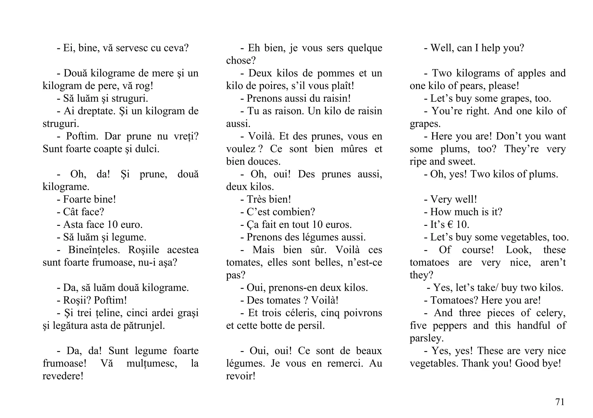 - Ei, bine, vă servesc cu ceva?            - Eh bien, je vous sers quelque        - Well, can I help you?
                                          chose?
    - Două kilograme de mere şi un            - Deux kilos de pommes et un           - Two kilograms of apples and
kilogram de pere, vă rog!                 kilo de poires, s’il vous plaît!        one kilo of pears, please!
    - Să luăm şi struguri.                    - Prenons aussi du raisin!             - Let’s buy some grapes, too.
    - Ai dreptate. Şi un kilogram de          - Tu as raison. Un kilo de raisin      - You’re right. And one kilo of
struguri.                                 aussi.                                  grapes.
    - Poftim. Dar prune nu vreţi?             - Voilà. Et des prunes, vous en        - Here you are! Don’t you want
Sunt foarte coapte şi dulci.              voulez ? Ce sont bien mûres et          some plums, too? They’re very
                                          bien douces.                            ripe and sweet.
   - Oh, da! Şi prune, două                   - Oh, oui! Des prunes aussi,           - Oh, yes! Two kilos of plums.
kilograme.                                deux kilos.
   - Foarte bine!                             - Très bien!                           - Very well!
   - Cât face?                                - C’est combien?                       - How much is it?
   - Asta face 10 euro.                       - Ça fait en tout 10 euros.            - It’s € 10.
   - Să luăm şi legume.                       - Prenons des légumes aussi.           - Let’s buy some vegetables, too.
   - Bineînţeles. Roşiile acestea             - Mais bien sûr. Voilà ces             - Of course! Look, these
sunt foarte frumoase, nu-i aşa?           tomates, elles sont belles, n’est-ce    tomatoes are very nice, aren’t
                                          pas?                                    they?
    - Da, să luăm două kilograme.             - Oui, prenons-en deux kilos.           - Yes, let’s take/ buy two kilos.
    - Roşii? Poftim!                          - Des tomates ? Voilà!                 - Tomatoes? Here you are!
    - Şi trei ţeline, cinci ardei graşi       - Et trois céleris, cinq poivrons      - And three pieces of celery,
şi legătura asta de pătrunjel.            et cette botte de persil.               five peppers and this handful of
                                                                                  parsley.
   - Da, da! Sunt legume foarte              - Oui, oui! Ce sont de beaux            - Yes, yes! These are very nice
frumoase! Vă mulţumesc, la                légumes. Je vous en remerci. Au         vegetables. Thank you! Good bye!
revedere!                                 revoir!

                                                                                                                   71
 