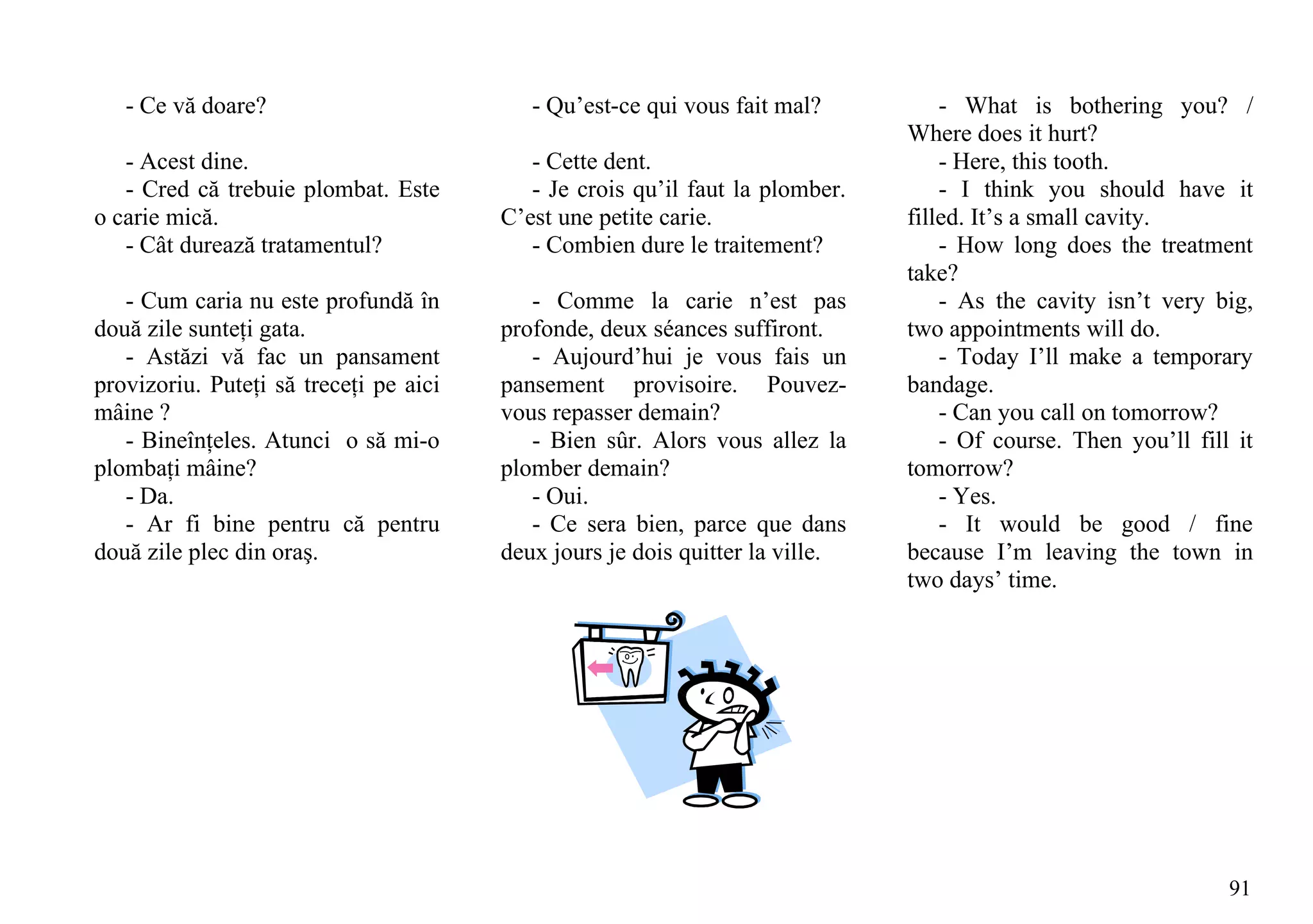 - Ce vă doare?                          - Qu’est-ce qui vous fait mal?          - What is bothering you? /
                                                                               Where does it hurt?
   - Acest dine.                           - Cette dent.                           - Here, this tooth.
   - Cred că trebuie plombat. Este         - Je crois qu’il faut la plomber.       - I think you should have it
o carie mică.                           C’est une petite carie.                filled. It’s a small cavity.
   - Cât durează tratamentul?              - Combien dure le traitement?           - How long does the treatment
                                                                               take?
   - Cum caria nu este profundă în         - Comme la carie n’est pas              - As the cavity isn’t very big,
două zile sunteţi gata.                 profonde, deux séances suffiront.      two appointments will do.
   - Astăzi vă fac un pansament            - Aujourd’hui je vous fais un           - Today I’ll make a temporary
provizoriu. Puteţi să treceţi pe aici   pansement provisoire. Pouvez-          bandage.
mâine ?                                 vous repasser demain?                      - Can you call on tomorrow?
   - Bineînţeles. Atunci o să mi-o         - Bien sûr. Alors vous allez la         - Of course. Then you’ll fill it
plombaţi mâine?                         plomber demain?                        tomorrow?
   - Da.                                   - Oui.                                  - Yes.
   - Ar fi bine pentru că pentru           - Ce sera bien, parce que dans          - It would be good / fine
două zile plec din oraş.                deux jours je dois quitter la ville.   because I’m leaving the town in
                                                                               two days’ time.




                                                                                                                91
 