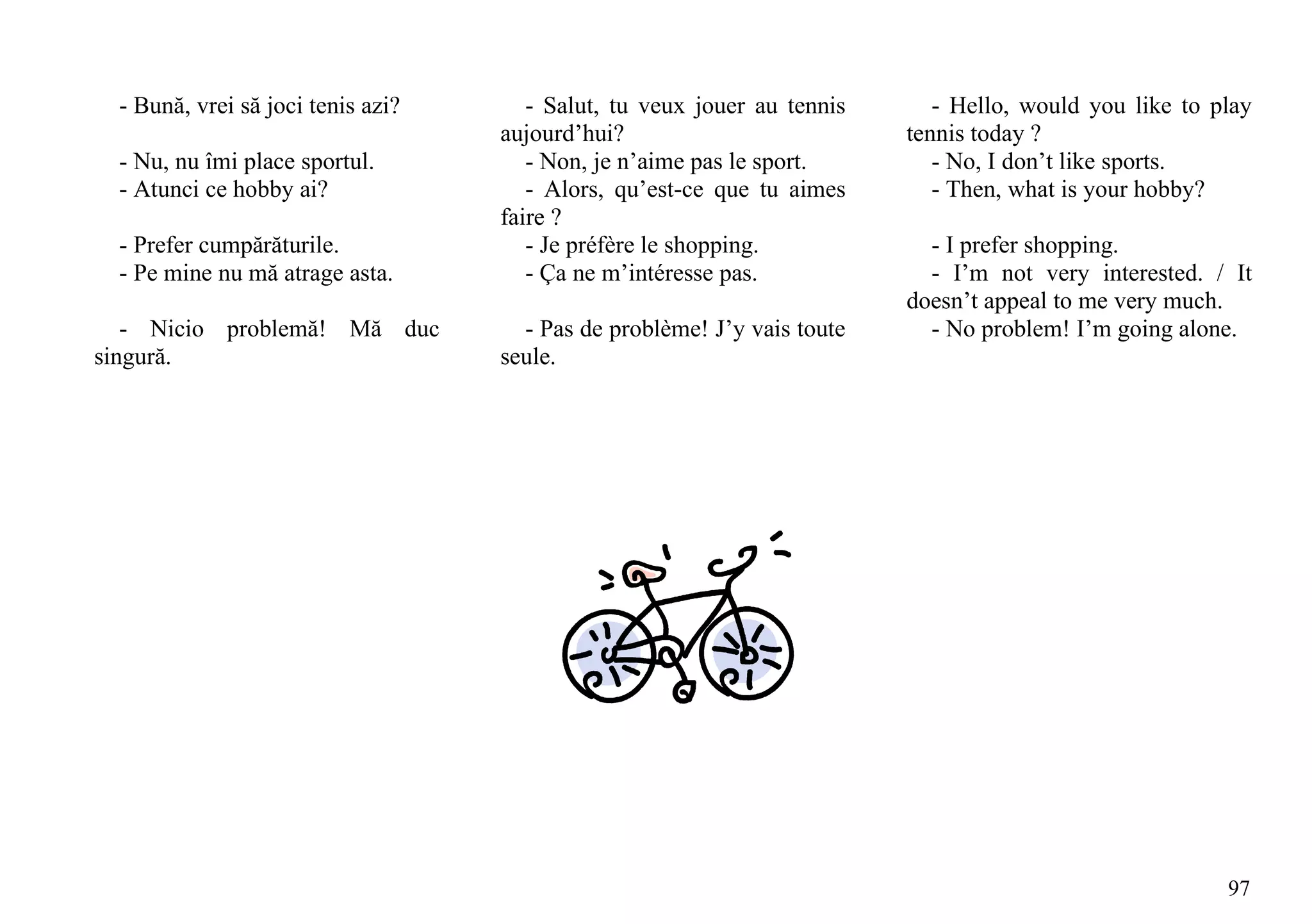 - Bună, vrei să joci tenis azi?      - Salut, tu veux jouer au tennis      - Hello, would you like to play
                                   aujourd’hui?                          tennis today ?
 - Nu, nu îmi place sportul.          - Non, je n’aime pas le sport.        - No, I don’t like sports.
 - Atunci ce hobby ai?                - Alors, qu’est-ce que tu aimes       - Then, what is your hobby?
                                   faire ?
 - Prefer cumpărăturile.              - Je préfère le shopping.            - I prefer shopping.
 - Pe mine nu mă atrage asta.         - Ça ne m’intéresse pas.             - I’m not very interested. / It
                                                                         doesn’t appeal to me very much.
   - Nicio problemă! Mă duc          - Pas de problème! J’y vais toute     - No problem! I’m going alone.
singură.                           seule.




                                                                                                        97
 