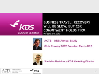 BUSINESS TRAVEL: RECOVERY WILL BE SLOW, BUT CSR COMMITMENT HOLDS FIRM 9 February 2010 ACTE – KDS Annual Study Chris Crowley ACTE  President Elect  – BCD Stanislas Berteloot – KDS Marketing Director 