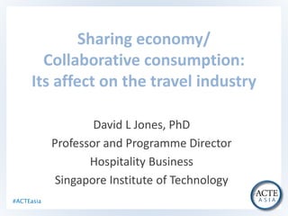 #ACTEasia
Sharing economy/
Collaborative consumption:
Its affect on the travel industry
David L Jones, PhD
Professor and Programme Director
Hospitality Business
Singapore Institute of Technology
 