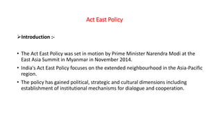 Act East Policy
Introduction :-
• The Act East Policy was set in motion by Prime Minister Narendra Modi at the
East Asia Summit in Myanmar in November 2014.
• India's Act East Policy focuses on the extended neighbourhood in the Asia-Pacific
region.
• The policy has gained political, strategic and cultural dimensions including
establishment of institutional mechanisms for dialogue and cooperation.
 