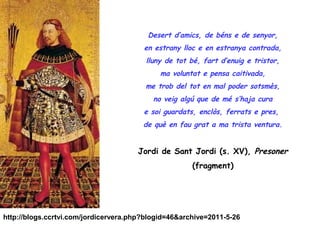 Desert d’amics, de béns e de senyor,
                                        en estrany lloc e en estranya contrada,
                                         lluny de tot bé, fart d’enuig e tristor,
                                             ma voluntat e pensa caitivada,
                                        me trob del tot en mal poder sotsmès,
                                           no veig algú que de mé s’haja cura
                                        e soi guardats, enclòs, ferrats e pres,
                                        de què en fau grat a ma trista ventura.


                                      Jordi de Sant Jordi (s. XV), Presoner
                                                      (fragment)




http://blogs.ccrtvi.com/jordicervera.php?blogid=46&archive=2011-5-26
 