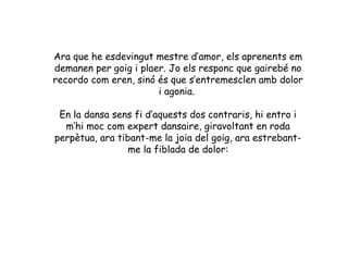 Ara que he esdevingut mestre d’amor, els aprenents em
demanen per goig i plaer. Jo els responc que gairebé no
recordo com eren, sinó és que s’entremesclen amb dolor
                       i agonia.

 En la dansa sens fi d’aquests dos contraris, hi entro i
  m’hi moc com expert dansaire, giravoltant en roda
perpètua, ara tibant-me la joia del goig, ara estrebant-
                 me la fiblada de dolor:
 