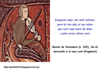 D’aquesta amor sóc molt sofrent,
                                         però és tan dolç el seu sabor
                                          que cent cops moro de dolor
                                           i joiós revisc altres cent.




                                      Bernat de Ventadorn (s. XII), No és
                                      meravella si el meu cant (fragment)




http://portfoli21t.blogspot.com.es/
 
