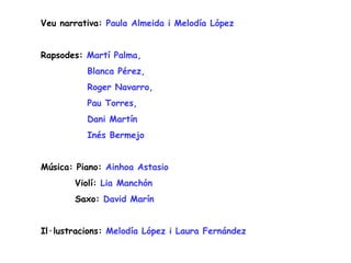 Veu narrativa: Paula Almeida i Melodía López


Rapsodes: Martí Palma,
          Blanca Pérez,
          Roger Navarro,
          Pau Torres,
          Dani Martín
          Inés Bermejo


Música: Piano: Ainhoa Astasio
       Violí: Lia Manchón
       Saxo: David Marín


Il·lustracions: Melodía López i Laura Fernández
 