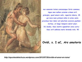nos venerem tutam concessaque furta canemus,
                                             inque meo nullum carmine crimen erit.
                                          principio, quod amare velis, reperire labora, 35
                                           qui nova nunc primum miles in arma venis.
                                         proximus huic labor est placitam exorare puellam:
                                             tertius, ut longo tempore duret amor.
                                           hic modus, haec nostro signabitur area curru:
                                            haec erit admissa meta terenda rota. 40




                                          Ovidi, s. I aC, Ars amatoria




http://apuntesdelechuza.wordpress.com/2012/07/26/ovidio-el-amor-en-roma/
 