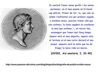 Jo cantaré l’amor sense perills i les unions
                                         permeses; en el meu poema no hi haurà
                                        cap delicte. Primer de tot, tu, que com un
                                        soldat t’enfrontes ara per primera vegada
                                        a batalles noves, procura trobar allò que
                                       vols estimar; la feina següent és convèncer
                                          la noia que estimes; i, en tercer lloc,
                                          aconseguir que l’amor duri llarg temps.
                                        Aquest serà el meu objectiu, aquest serà
                                        el terreny on el meu carro deixarà el seu
                                         senyal, aquesta serà la meta que ha de
                                             fregar la meva roda en marxa.

                                          [OVIDI, Ars amatoria, I, 33-40]



http://www.poemas-del-alma.com/blog/biografias/biografia-de-publio-ovidio-nason
 