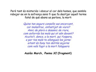 Però tant és misteriós i obscur el cor dels homes, que sembla
rabejar-se en la sofrença sens fi que fa desitjar aquell terme
           fatal de què abans us parlava, la mort:

          Quins tan segurs consells vas encercant,
             cor malastruc, enfastijat de viure?
              Amic de plors e desamic de riure,
          com soferràs los mals qui et són davant?
           Acuita’t, doncs, a la mort, qui t’espera,
            e per tos mals te allongues los jorns:
              aitant és lluny ton delitós sojorns
              com vols fugir a la mort falaguera

           Ausiàs March, Poema XI (fragment)
 