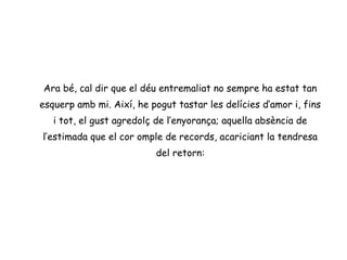 Ara bé, cal dir que el déu entremaliat no sempre ha estat tan
esquerp amb mi. Així, he pogut tastar les delícies d’amor i, fins
   i tot, el gust agredolç de l’enyorança; aquella absència de
l’estimada que el cor omple de records, acariciant la tendresa
                          del retorn:
 