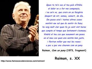 Quan tu te’n vas al teu país d’Itàlia
                                              el dolor ve a fer-me companyia,
                                            i no se’n va, que creix en sa llargària
                                        despert de nit; somou, somort, de dia.
                                             Em passa això i tantes altres coses
                                            sentint-me sol que és sentir-te lluny;
                                      ho veig molt clar quan fa ja cent vint hores
                                      que compte el temps que lentament s’esmuny.
                                        Vindrà el teu cos que suaument em poses
                                        en el meu cos quan ens sentim ben junts,
                                             i floriran millor que mai les roses:
                                            a poc a poc ens clourem com un puny

                                      Raimon, Com un puny (1973, fragment)


                                                     Raimon, s. XX
http://www.famososvalencianos.com/raimon/
 