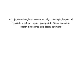 Així jo, que m’imaginava sempre en dolça companyia, he patit el
  temps de la soledat, aquest precipici de l’ànima que només
           poblen els records dels éssers estimats:
 