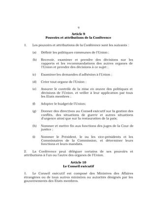 9
Article 9
Pouvoirs et attributions de la Conférence
1. Les pouvoirs et attributions de la Conférence sont les suivants :
(a) Définir les politiques communes de l’Union ;
(b) Recevoir, examiner et prendre des décisions sur les
rapports et les recommandations des autres organes de
l’Union et prendre des décisions à ce sujet ;
(c) Examiner les demandes d’adhésion à l’Union ;
(d) Créer tout organe de l’Union ;
(e) Assurer le contrôle de la mise en œuvre des politiques et
décisions de l’Union, et veiller à leur application par tous
les Etats membres ;
(f) Adopter le budget de l’Union;
(g) Donner des directives au Conseil exécutif sur la gestion des
conflits, des situations de guerre et autres situations
d’urgence ainsi que sur la restauration de la paix;
(h) Nommer et mettre fin aux fonctions des juges de la Cour de
justice ;
(i) Nommer le Président, le ou les vice-présidents et les
Commissaires de la Commission, et déterminer leurs
fonctions et leurs mandats.
2. La Conférence peut déléguer certains de ses pouvoirs et
attributions à l’un ou l’autre des organes de l’Union.
Article 10
Le Conseil exécutif
1. Le Conseil exécutif est composé des Ministres des Affaires
étrangères ou de tous autres ministres ou autorités désignés par les
gouvernements des Etats membres.
 