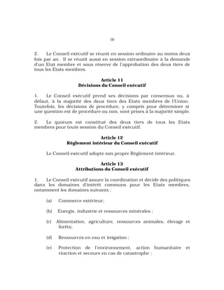 10
2. Le Conseil exécutif se réunit en session ordinaire au moins deux
fois par an. Il se réunit aussi en session extraordinaire à la demande
d’un Etat membre et sous réserve de l’approbation des deux tiers de
tous les Etats membres.
Article 11
Décisions du Conseil exécutif
1. Le Conseil exécutif prend ses décisions par consensus ou, à
défaut, à la majorité des deux tiers des Etats membres de l’Union.
Toutefois, les décisions de procédure, y compris pour déterminer si
une question est de procédure ou non, sont prises à la majorité simple.
2. Le quorum est constitué des deux tiers de tous les Etats
membres pour toute session du Conseil exécutif.
Article 12
Règlement intérieur du Conseil exécutif
Le Conseil exécutif adopte son propre Règlement intérieur.
Article 13
Attributions du Conseil exécutif
1. Le Conseil exécutif assure la coordination et décide des politiques
dans les domaines d’intérêt communs pour les Etats membres,
notamment les domaines suivants :
(a) Commerce extérieur;
(b) Energie, industrie et ressources minérales ;
(c) Alimentation, agriculture, ressources animales, élevage et
forêts;
(d) Ressources en eau et irrigation ;
(e) Protection de l’environnement, action humanitaire et
réaction et secours en cas de catastrophe ;
 
