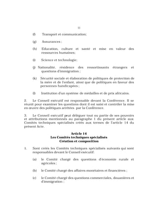11
(f) Transport et communication;
(g) Assurances ;
(h) Education, culture et santé et mise en valeur des
ressources humaines;
(i) Science et technologie;
(j) Nationalité, résidence des ressortissants étrangers et
questions d’immigration ;
(k) Sécurité sociale et élaboration de politiques de protection de
la mère et de l’enfant, ainsi que de politiques en faveur des
personnes handicapées ;
(l) Institution d’un système de médailles et de prix africains.
2. Le Conseil exécutif est responsable devant la Conférence. Il se
réunit pour examiner les questions dont il est saisi et contrôler la mise
en œuvre des politiques arrêtées par la Conférence.
3. Le Conseil exécutif peut déléguer tout ou partie de ses pouvoirs
et attributions mentionnés au paragraphe 1 du présent article aux
Comités techniques spécialisés créés aux termes de l’article 14 du
présent Acte.
Article 14
Les Comités techniques spécialisés
Création et composition
1. Sont créés les Comités techniques spécialisés suivants qui sont
responsables devant le Conseil exécutif:
(a) le Comité chargé des questions d’économie rurale et
agricoles ;
(b) le Comité chargé des affaires monétaires et financières ;
(c) le Comité chargé des questions commerciales, douanières et
d’immigration ;
 