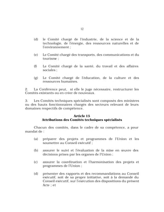 12
(d) le Comité chargé de l’industrie, de la science et de la
technologie, de l’énergie, des ressources naturelles et de
l’environnement ;
(e) Le Comité chargé des transports, des communications et du
tourisme ;
(f) Le Comité chargé de la santé, du travail et des affaires
sociales ;
(g) Le Comité chargé de l’éducation, de la culture et des
ressources humaines.
2. La Conférence peut, si elle le juge nécessaire, restructurer les
Comités existants ou en créer de nouveaux.
3. Les Comités techniques spécialisés sont composés des ministres
ou des hauts fonctionnaires chargés des secteurs relevant de leurs
domaines respectifs de compétence.
Article 15
Attributions des Comités techniques spécialisés
Chacun des comités, dans le cadre de sa compétence, a pour
mandat de :
(a) préparer des projets et programmes de l’Union et les
soumettre au Conseil exécutif ;
(b) assurer le suivi et l’évaluation de la mise en œuvre des
décisions prises par les organes de l’Union ;
(c) assurer la coordination et l’harmonisation des projets et
programmes de l’Union ;
(d) présenter des rapports et des recommandations au Conseil
exécutif, soit de sa propre initiative, soit à la demande du
Conseil exécutif, sur l’exécution des dispositions du présent
Acte ; et
 