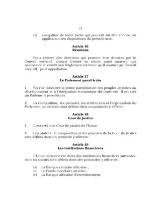 13
(e) s’acquitter de toute tâche qui pourrait lui être confiée, en
application des dispositions du présent Acte.
Article 16
Réunions
Sous réserve des directives qui peuvent être données par le
Conseil exécutif, chaque Comité se réunit aussi souvent que
nécessaire et établit son Règlement intérieur qu’il soumet au Conseil
exécutif, pour approbation.
Article 17
Le Parlement panafricain
1. En vue d’assurer la pleine participation des peuples africains au
développement et à l’intégration économique du continent, il est créé
un Parlement panafricain.
2. La composition, les pouvoirs, les attributions et l’organisation du
Parlement panafricain sont définis dans un protocole y afférent.
Article 18
Cour de justice
1. Il est créé une Cour de justice de l’Union.
2. Les statuts, la composition et les pouvoirs de la Cour de justice
sont définis dans un protocole y afférent.
Article 19
Les institutions financières
L’Union africaine est dotée des institutions financières suivantes,
dont les statuts sont définis dans des protocoles y afférents :
(a) La Banque centrale africaine ;
(b) Le Fonds monétaire africain ;
(c) La Banque africaine d’investissement.
 