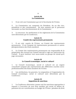 14
Article 20
La Commission
1. Il est créé une Commission qui est le Secrétariat de l’Union.
2. La Commission est composée du Président, du ou des vice-
présidents et des commissaires. Ils sont assistés par le personnel
nécessaire au bon fonctionnement de la Commission.
3. La structure, les attributions et les règlements de la Commission
sont déterminés par la Conférence.
Article 21
Comité des représentants permanents
1. Il est créé, auprès de l’Union, un Comité des représentants
permanents. Il est composé de représentants permanents et autres
plénipotentiaires des Etats membres.
2. Le Comité des représentants permanents est responsable de la
préparation des travaux du Conseil exécutif et agit sur instruction du
Conseil. Il peut instituer tout sous-comité ou groupe de travail qu’il
juge nécessaire.
Article 22
Le Conseil économique, social et culturel
1. Le Conseil économique, social et culturel est un organe
consultatif composé des représentants des différentes couches socio-
professionnelles des Etats membres de l’Union.
2. Les attributions, les pouvoirs, la composition et l’organisation du
Conseil économique, social et culturel sont déterminés par la
Conférence.
Article 23
Imposition de sanctions
1. La Conférence détermine comme suit les sanctions appropriées à
imposer à l’encontre de tout Etat membre qui serait en défaut de
paiement de ses contributions au budget de l’Union : privation du droit
 
