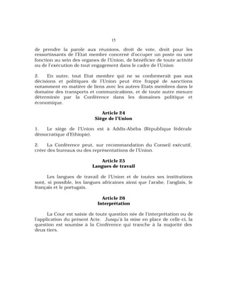 15
de prendre la parole aux réunions, droit de vote, droit pour les
ressortissants de l’Etat membre concerné d’occuper un poste ou une
fonction au sein des organes de l’Union, de bénéficier de toute activité
ou de l’exécution de tout engagement dans le cadre de l’Union
2. En outre, tout Etat membre qui ne se conformerait pas aux
décisions et politiques de l’Union peut être frappé de sanctions
notamment en matière de liens avec les autres Etats membres dans le
domaine des transports et communications, et de toute autre mesure
déterminée par la Conférence dans les domaines politique et
économique.
Article 24
Siège de l’Union
1. Le siège de l’Union est à Addis-Abéba (République fédérale
démocratique d’Ethiopie).
2. La Conférence peut, sur recommandation du Conseil exécutif,
créer des bureaux ou des représentations de l’Union.
Article 25
Langues de travail
Les langues de travail de l’Union et de toutes ses institutions
sont, si possible, les langues africaines ainsi que l’arabe, l’anglais, le
français et le portugais.
Article 26
Interprétation
La Cour est saisie de toute question née de l’interprétation ou de
l’application du présent Acte. Jusqu’à la mise en place de celle-ci, la
question est soumise à la Conférence qui tranche à la majorité des
deux tiers.
 