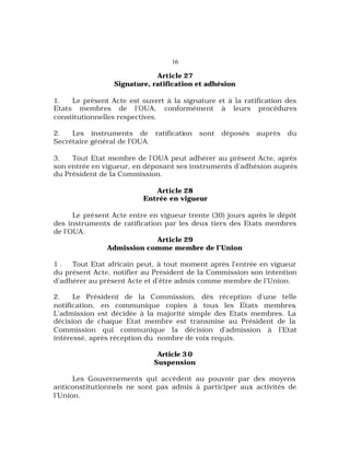 16
Article 27
Signature, ratification et adhésion
1. Le présent Acte est ouvert à la signature et à la ratification des
Etats membres de l’OUA, conformément à leurs procédures
constitutionnelles respectives.
2. Les instruments de ratification sont déposés auprès du
Secrétaire général de l’OUA.
3. Tout Etat membre de l’OUA peut adhérer au présent Acte, après
son entrée en vigueur, en déposant ses instruments d’adhésion auprès
du Président de la Commission.
Article 28
Entrée en vigueur
Le présent Acte entre en vigueur trente (30) jours après le dépôt
des instruments de ratification par les deux tiers des Etats membres
de l’OUA.
Article 29
Admission comme membre de l’Union
1 . Tout Etat africain peut, à tout moment après l’entrée en vigueur
du présent Acte, notifier au Président de la Commission son intention
d’adhérer au présent Acte et d’être admis comme membre de l’Union.
2. Le Président de la Commission, dès réception d’une telle
notification, en communique copies à tous les Etats membres.
L’admission est décidée à la majorité simple des Etats membres. La
décision de chaque Etat membre est transmise au Président de la
Commission qui communique la décision d’admission à l’Etat
intéressé, après réception du nombre de voix requis.
Article 3 0
Suspension
Les Gouvernements qui accèdent au pouvoir par des moyens
anticonstitutionnels ne sont pas admis à participer aux activités de
l’Union.
 