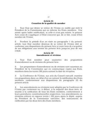 17
Article 31
Cessation de la qualité de membre
1. Tout Etat qui désire se retirer de l’Union en notifie par écrit le
Président de la Commission qui en informe les Etats membres. Une
année après ladite notification, si celle-ci n’est pas retirée, le présent
Acte cesse de s’appliquer à l’Etat concerné qui, de ce fait, cesse d’être
membre de l’Union.
2. Pendant la période d’un an visée au paragraphe 1 du présent
article, tout Etat membre désireux de se retirer de l’Union doit se
conformer aux dispositions du présent Acte et reste tenu de s’acquitter
de ses obligations aux termes du présent Acte jusqu’au jour de son
retrait.
Article 32
Amendement et révision
1. Tout Etat membre peut soumettre des propositions
d’amendement ou de révision du présent Acte.
2. Les propositions d’amendement ou de révision sont soumises au
Président de la Commission qui en communique copies aux Etats
membres dans les trente (30) jours suivant la date de réception.
3. La Conférence de l’Union, sur avis du Conseil exécutif, examine
ces propositions dans un délai d’un an suivant la notification des Etats
membres, conformément aux dispositions du paragraphe (2) du
présent article.
4. Les amendements ou révisions sont adoptés par la Conférence de
l’Union par consensus ou, à défaut, à la majorité des deux tiers, et
soumis à la ratification de tous les Etats membres, conformément à
leurs procédures constitutionnelles respectives. Les amendements ou
révisions entrent en vigueur trente ( 30) jours après le dépôt, auprès
du Président de la Commission exécutive, des instruments de
ratification par les deux tiers des Etats membres.
 