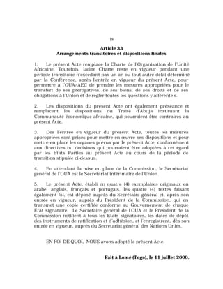 18
Article 33
Arrangements transitoires et dispositions finales
1. Le présent Acte remplace la Charte de l’Organisation de l’Unité
Africaine. Toutefois, ladite Charte reste en vigueur pendant une
période transitoire n’excédant pas un an ou tout autre délai déterminé
par la Conférence, après l’entrée en vigueur du présent Acte, pour
permettre à l’OUA/AEC de prendre les mesures appropriées pour le
transfert de ses prérogatives, de ses biens, de ses droits et de ses
obligations à l’Union et de régler toutes les questions y afférente s.
2. Les dispositions du présent Acte ont également préséance et
remplacent les dispositions du Traité d’Abuja instituant la
Communauté économique africaine, qui pourraient être contraires au
présent Acte.
3. Dès l’entrée en vigueur du présent Acte, toutes les mesures
appropriées sont prises pour mettre en œuvre ses dispositions et pour
mettre en place les organes prévus par le présent Acte, conformément
aux directives ou décisions qui pourraient être adoptées à cet égard
par les Etats Parties au présent Acte au cours de la période de
transition stipulée ci-dessus.
4. En attendant la mise en place de la Commission, le Secrétariat
général de l’OUA est le Secrétariat intérimaire de l’Union.
5. Le présent Acte, établi en quatre (4) exemplaires originaux en
arabe, anglais, français et portugais, les quatre (4) textes faisant
également foi, est déposé auprès du Secrétaire général et, après son
entrée en vigueur, auprès du Président de la Commission, qui en
transmet une copie certifiée conforme au Gouvernement de chaque
Etat signataire. Le Secrétaire général de l’OUA et le Président de la
Commission notifient à tous les Etats signataires, les dates de dépôt
des instruments de ratification et d’adhésion, et l’enregistrent, dès son
entrée en vigueur, auprès du Secrétariat général des Nations Unies.
EN FOI DE QUOI, NOUS avons adopté le présent Acte.
Fait à Lomé (Togo), le 11 juillet 2000.
 