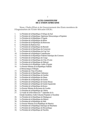 1
ACTE CONSTITUTIF
DE L’UNION AFRICAINE
Nous, Chefs d’Etat et de Gouvernement des Etats membres de
l’Organisation de l’Unité Africaine (OUA) ;
1. Le Président de la République d’Afrique du Sud
2. Le Président de la République Algérienne Démocratique et Populaire
3. Le Président de laRépublique d’Angola
4. Le Président de la République du Bénin
5. Le Président de la République du Botswana
6. Le Président du Burkina Faso
7. Le Président de la République du Burundi
8. Le Président de la République du Cameroun
9. Le Président de la République du Cap Vert
10. Le Président de la République Centrafricaine
11. Le Président de la République Fédérale Islamique des Comores
12. Le Président de la République du Congo
13. Le Président de la République de Côte d’Ivoire
14. Le Président de la République de Djibouti
15. Le Président de la République Arabe d’Egypte
16. Le Premier Ministre de la République Fédérale
et Démocratique d’Ethiopie
17. Le Président de l’Etat d’Erythrée
18. Le Président de la République Gabonaise
19. Le Président de la République de Gambie
20. Le Président de la République du Ghana
21. Le Président de la République de Guinée
22. Le Président de la République de Guinée Bissau
23. Le Président de la République de Guinée Equatoriale
24. Le Président de la République du Kenya
25. Le Premier Ministre du Royaume du Lesotho
26. Le Président de la République du Libéria
27. Le Guide de la Révolution du 1
er
septembre de la
Grande Jamahiriya Arabe Libyenne Populaire et Socialiste
28. Le Président de la République de Madagascar
29. Le Président de la République du Malawi
30. Le Président de la République du Mali
31. Le Premier Ministre de la République de Maurice
32. Le Président de le République Islamique de Mauritanie
33. Le Président de la République du Mozambique
34. Le Président de la République de Namibie
 