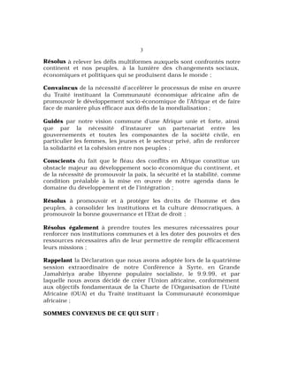 3
Résolus à relever les défis multiformes auxquels sont confrontés notre
continent et nos peuples, à la lumière des changements sociaux,
économiques et politiques qui se produisent dans le monde ;
Convaincus de la nécessité d’accélérer le processus de mise en œuvre
du Traité instituant la Communauté économique africaine afin de
promouvoir le développement socio-économique de l’Afrique et de faire
face de manière plus efficace aux défis de la mondialisation ;
Guidés par notre vision commune d’une Afrique unie et forte, ainsi
que par la nécessité d’instaurer un partenariat entre les
gouvernements et toutes les composantes de la société civile, en
particulier les femmes, les jeunes et le secteur privé, afin de renforcer
la solidarité et la cohésion entre nos peuples ;
Conscients du fait que le fléau des conflits en Afrique constitue un
obstacle majeur au développement socio-économique du continent, et
de la nécessité de promouvoir la paix, la sécurité et la stabilité, comme
condition préalable à la mise en œuvre de notre agenda dans le
domaine du développement et de l’intégration ;
Résolus à promouvoir et à protéger les droits de l’homme et des
peuples, à consolider les institutions et la culture démocratiques, à
promouvoir la bonne gouvernance et l’Etat de droit ;
Résolus également à prendre toutes les mesures nécessaires pour
renforcer nos institutions communes et à les doter des pouvoirs et des
ressources nécessaires afin de leur permettre de remplir efficacement
leurs missions ;
Rappelant la Déclaration que nous avons adoptée lors de la quatrième
session extraordinaire de notre Conférence à Syrte, en Grande
Jamahiriya arabe libyenne populaire socialiste, le 9.9.99, et par
laquelle nous avons décidé de créer l’Union africaine, conformément
aux objectifs fondamentaux de la Charte de l’Organisation de l’Unité
Africaine (OUA) et du Traité instituant la Communauté économique
africaine ;
SOMMES CONVENUS DE CE QUI SUIT :
 
