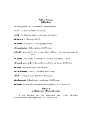 4
Article Premier
Définitions
Dans le présent Acte constitutif, on entend par :
« Acte », le présent Acte constitutif ;
« AEC », la Communauté économique africaine ;
« Charte », la Charte de l’OUA ;
« Comité », un comité technique spécialisé ;
« Commission », le Secrétariat de l’Union ;
« Conférence », la Conférence des Chefs d’Etat et de Gouvernement de
l’Union ;
« Conseil », le Conseil économique, social et culturel de l’Union ;
« Conseil exécutif », le Conseil exécutif des Ministres de l’Union;
« Cour », la Cour de justice de l’Union ;
« Etat membre », un Etat membre de l’Union ;
« OUA », l’Organisation de l’Unité Africaine ;
« Parlement », le Parlement panafricain de l’Union ;
« Union », l’Union africaine créée par le présent Acte constitutif.
Article 2
Institution de l’Union africaine
Il est institué par les présentes une Union africaine
conformément aux dispositions du présent Acte.
 