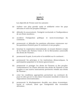 5
Article 3
Objectifs
Les objectifs de l’Union sont les suivants :
(a) réaliser une plus grande unité et solidarité entre les pays
africains et entre les peuples d’Afrique ;
(b) défendre la souveraineté, l’intégrité territoriale et l’indépendance
de ses Etats membres ;
(c) accélérer l’intégration politique et socio-économique du
continent ;
(d) promouvoir et défendre les positions africaines communes sur
les questions d’intérêt pour le continent et ses peuples ;
(e) favoriser la coopération internationale, en tenant dûment compte
de la Charte des Nations Unies et de la Déclaration universelle
des droits de l’homme ;
(f) promouvoir la paix, la sécurité et la stabilité sur le continent ;
(g) promouvoir les principes et les institutions démocratiques, la
participation populaire et la bonne gouvernance ;
(h) promouvoir et protéger les droits de l’homme et des peuples
conformément à la Charte africaine des droits de l’homme et des
peuples et aux autres instruments pertinents relatifs aux droits
de l’homme ;
(i) créer les conditions appropriées permettant au continent de
jouer le rôle qui est le sien dans l’économie mondiale et dans les
négociations internationales ;
(j) promouvoir le développement durable aux plans économique,
social et culturel, ainsi que l’intégration des économies
africaines ;
 