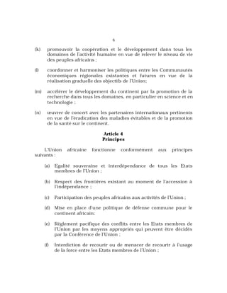 6
(k) promouvoir la coopération et le développement dans tous les
domaines de l’activité humaine en vue de relever le niveau de vie
des peuples africains ;
(l) coordonner et harmoniser les politiques entre les Communautés
économiques régionales existantes et futures en vue de la
réalisation graduelle des objectifs de l’Union;
(m) accélérer le développement du continent par la promotion de la
recherche dans tous les domaines, en particulier en science et en
technologie ;
(n) œuvrer de concert avec les partenaires internationaux pertinents
en vue de l’éradication des maladies évitables et de la promotion
de la santé sur le continent.
Article 4
Principes
L’Union africaine fonctionne conformément aux principes
suivants :
(a) Egalité souveraine et interdépendance de tous les Etats
membres de l’Union ;
(b) Respect des frontières existant au moment de l’accession à
l’indépendance ;
(c) Participation des peuples africains aux activités de l’Union ;
(d) Mise en place d’une politique de défense commune pour le
continent africain;
(e) Règlement pacifique des conflits entre les Etats membres de
l’Union par les moyens appropriés qui peuvent être décidés
par la Conférence de l’Union ;
(f) Interdiction de recourir ou de menacer de recourir à l’usage
de la force entre les Etats membres de l’Union ;
 