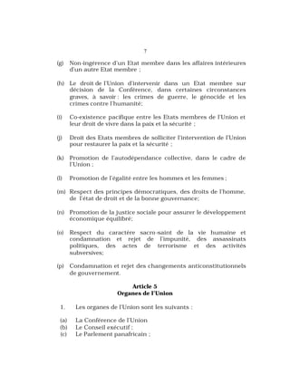 7
(g) Non-ingérence d’un Etat membre dans les affaires intérieures
d’un autre Etat membre ;
(h) Le droit de l’Union d’intervenir dans un Etat membre sur
décision de la Conférence, dans certaines circonstances
graves, à savoir : les crimes de guerre, le génocide et les
crimes contre l’humanité;
(i) Co-existence pacifique entre les Etats membres de l’Union et
leur droit de vivre dans la paix et la sécurité ;
(j) Droit des Etats membres de solliciter l’intervention de l’Union
pour restaurer la paix et la sécurité ;
(k) Promotion de l’autodépendance collective, dans le cadre de
l’Union ;
(l) Promotion de l’égalité entre les hommes et les femmes ;
(m) Respect des principes démocratiques, des droits de l’homme,
de l’état de droit et de la bonne gouvernance;
(n) Promotion de la justice sociale pour assurer le développement
économique équilibré;
(o) Respect du caractère sacro-saint de la vie humaine et
condamnation et rejet de l’impunité, des assassinats
politiques, des actes de terrorisme et des activités
subversives;
(p) Condamnation et rejet des changements anticonstitutionnels
de gouvernement.
Article 5
Organes de l’Union
1. Les organes de l’Union sont les suivants :
(a) La Conférence de l’Union
(b) Le Conseil exécutif ;
(c) Le Parlement panafricain ;
 