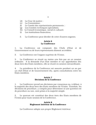 8
(d) La Cour de justice ;
(e) La Commission;
(f) Le Comité des représentants permanents ;
(g) Les Comités techniques spécialisés;
(h) Le Conseil économique, social et culturel;
(i) Les institutions financières.
2. La Conférence peut décider de créer d’autres organes.
Article 6
La Conférence
1. La Conférence est composée des Chefs d’Etat et de
Gouvernement ou de leurs représentants dûment accrédités.
2. La Conférence est l’organe suprême de l’Union.
3. La Conférence se réunit au moins une fois par an en session
ordinaire. A la demande d’un Etat membre et sur approbation des
deux tiers des Etats membres, elle se réunit en session extraordinaire.
4. La présidence de la Conférence est assurée pendant un an par
un chef d’Etat et de Gouvernement élu, après consultations entre les
Etats membres.
Article 7
Décisions de la Conférence
1. La Conférence prend ses décisions par consensus ou, à défaut, à
la majorité des deux tiers des Etats membres de l’Union. Toutefois, les
décisions de procédure, y compris pour déterminer si une question est
de procédure ou non, sont prises à la majorité simple.
2. Le quorum est constitué des deux tiers des Etats membres de
l’Union pour toute session de la Conférence.
Article 8
Règlement intérieur de la Conférence
La Conférence adopte son propre Règlement intérieur.
 