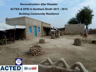 Reconstruction after Disaster  ACTED & DFID in Northern Sindh 2011 - 2012  Building Community Resilience   