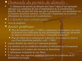  Demande du permis de démolir :Demande du permis de démolir :
 L’obtention du permis de démolir doit faire l’objet d’une demandeL’obtention du permis de démolir doit faire l’objet d’une demande
adressée à la commune du lieu d’implantation de la construction àadressée à la commune du lieu d’implantation de la construction à
démolir. Elle ne peut être faite que par le propriétaire, son mandataire oudémolir. Elle ne peut être faite que par le propriétaire, son mandataire ou
le locataire document autorisé, ou bien par l’organisme ou le servicele locataire document autorisé, ou bien par l’organisme ou le service
affectataire du terrain ou de la construction.affectataire du terrain ou de la construction.
 Le dossier doit comprendreLe dossier doit comprendre ::
 Acte de propriété.Acte de propriété.
 dossier graphiquedossier graphique ::
 Plan de situation ( ech : 1/2000 et comportant l’orientation, les voiesPlan de situation ( ech : 1/2000 et comportant l’orientation, les voies
de desserte avec indication de leur dénomination ainsi que les pointsde desserte avec indication de leur dénomination ainsi que les points
de repères permettant de localiser l’immeuble à démolir).de repères permettant de localiser l’immeuble à démolir).
 Plan de masse de la construction à démolir, ou à conserver dans lePlan de masse de la construction à démolir, ou à conserver dans le
cas d’une démolition partielle ( ech : 1/500)cas d’une démolition partielle ( ech : 1/500)
 exposé détaillé des motifs de l’opération projetéeexposé détaillé des motifs de l’opération projetée
 Les données sur les conditions actuelles d’utilisation ou d’occupation.Les données sur les conditions actuelles d’utilisation ou d’occupation.
 L’importance et la nature des travaux de démolition.L’importance et la nature des travaux de démolition.
 L’affectation éventuelle du site libéré.L’affectation éventuelle du site libéré.
 S’il y a lieu, une expertise technique précisant les conditions de laS’il y a lieu, une expertise technique précisant les conditions de la
démolition envisagée.démolition envisagée.
 
