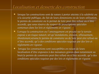 Localisation et desserte des constructionLocalisation et desserte des construction
 lorsque les constructions sont de nature à porter atteinte à la salubrité oulorsque les constructions sont de nature à porter atteinte à la salubrité ou
à la sécurité publique, du fait de leurs dimensions ou de leurs utilisation,à la sécurité publique, du fait de leurs dimensions ou de leurs utilisation,
le permis de construire ou le permet de lotir peut être refusé ou n’êtrele permis de construire ou le permet de lotir peut être refusé ou n’être
accordé, que sous réserve du respect de prescriptions spécialesaccordé, que sous réserve du respect de prescriptions spéciales
contenues dans les lois et règlements en vigueur.contenues dans les lois et règlements en vigueur.
 Lorsque la construction ou l’aménagement est projeté sur le terrainLorsque la construction ou l’aménagement est projeté sur le terrain
exposé a un risque naturel, tel qu’inondations, érosion, affaissement,exposé a un risque naturel, tel qu’inondations, érosion, affaissement,
éboulement,séisme,le permis de construire ou de lotir peut etre refusé ouéboulement,séisme,le permis de construire ou de lotir peut etre refusé ou
n’être accordé, qu’a des conditions spéciales requises par des lois etn’être accordé, qu’a des conditions spéciales requises par des lois et
règlements en vigueur.règlements en vigueur.
 lorsque les constructions sont susceptibles en raison de leurslorsque les constructions sont susceptibles en raison de leurs
localisation d’être exposées à des nuisances graves dues notamment aulocalisation d’être exposées à des nuisances graves dues notamment au
bruit,le permis de construire peut être refusé ou n’être accordé, qu’a desbruit,le permis de construire peut être refusé ou n’être accordé, qu’a des
conditions spéciales requises par des lois et règlements en vigueur.conditions spéciales requises par des lois et règlements en vigueur.
 