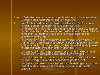 2-2- À la réalisation d’aménagements particuliers pour les accès dansÀ la réalisation d’aménagements particuliers pour les accès dans
le respect des condition de sécurité requises.le respect des condition de sécurité requises.
 Pour toute construction d’immeuble à l’usage d’autre que laPour toute construction d’immeuble à l’usage d’autre que la
habitation dont l’implantation nécessite, soit deshabitation dont l’implantation nécessite, soit des
aménagements, des réserves d’emplacement pour des équipe-aménagements, des réserves d’emplacement pour des équipe-
ments collectifs ou des servitudes d’utilisation, soit une divisionments collectifs ou des servitudes d’utilisation, soit une division
parcellaire, l’autorité qui délivres qui délivre le permis deparcellaire, l’autorité qui délivres qui délivre le permis de
construire peut exiger :construire peut exiger :
1.1. La réalisation par le constructeur des réseaux de voiries, deLa réalisation par le constructeur des réseaux de voiries, de
distribution d’eau, d’assainissement, d’éclairage public, d’air dedistribution d’eau, d’assainissement, d’éclairage public, d’air de
stationnement, d’espace libres, de plantation d’aires de jeux etstationnement, d’espace libres, de plantation d’aires de jeux et
de dispositifs de protection contre incendie.de dispositifs de protection contre incendie.
2.2. La construction a l’usage commercial ou artisanal répandantLa construction a l’usage commercial ou artisanal répandant
aux besoin des occupants des immeubles protégés.aux besoin des occupants des immeubles protégés.
3.3. La participation du constructeur aux dépense d’exécution desLa participation du constructeur aux dépense d’exécution des
équipements public rendus nécessaires par le projet.équipements public rendus nécessaires par le projet.
4.4. La construction d’une association chargée de la gestion et desLa construction d’une association chargée de la gestion et des
l’entretien des ouvrages et des aménagements d’intérêtl’entretien des ouvrages et des aménagements d’intérêt
collectif.collectif.
 