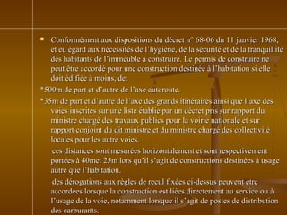  Conformément aux dispositions du décret n° 68-06 du 11 janvier 1968,Conformément aux dispositions du décret n° 68-06 du 11 janvier 1968,
et eu égard aux nécessités de l’hygiène, de la sécurité et de la tranquillitéet eu égard aux nécessités de l’hygiène, de la sécurité et de la tranquillité
des habitants de l’immeuble à construire. Le permis de construire nedes habitants de l’immeuble à construire. Le permis de construire ne
peut être accordé pour une construction destinée à l’habitation si ellepeut être accordé pour une construction destinée à l’habitation si elle
doit édifiée à moins, de:doit édifiée à moins, de:
*500m de part et d’autre de l’axe autoroute.*500m de part et d’autre de l’axe autoroute.
*35m de part et d’autre de l’axe des grands itinéraires ainsi que l’axe des*35m de part et d’autre de l’axe des grands itinéraires ainsi que l’axe des
voies inscrites sur une liste établie par un décret pris sur rapport duvoies inscrites sur une liste établie par un décret pris sur rapport du
ministre chargé des travaux publics pour la voirie nationale et surministre chargé des travaux publics pour la voirie nationale et sur
rapport conjoint du dit ministre et du ministre chargé des collectivitérapport conjoint du dit ministre et du ministre chargé des collectivité
locales pour les autre voies.locales pour les autre voies.
ces distances sont mesurées horizontalement et sont respectivementces distances sont mesurées horizontalement et sont respectivement
portées à 40met 25m lors qu’il s’agit de constructions destinées à usageportées à 40met 25m lors qu’il s’agit de constructions destinées à usage
autre que l’habitation.autre que l’habitation.
des dérogations aux règles de recul fixées ci-dessus peuvent etredes dérogations aux règles de recul fixées ci-dessus peuvent etre
accordées lorsque la construction est liées directement au service ou àaccordées lorsque la construction est liées directement au service ou à
l’usage de la voie, notamment lorsque il s’agit de postes de distributionl’usage de la voie, notamment lorsque il s’agit de postes de distribution
des carburants.des carburants.
 